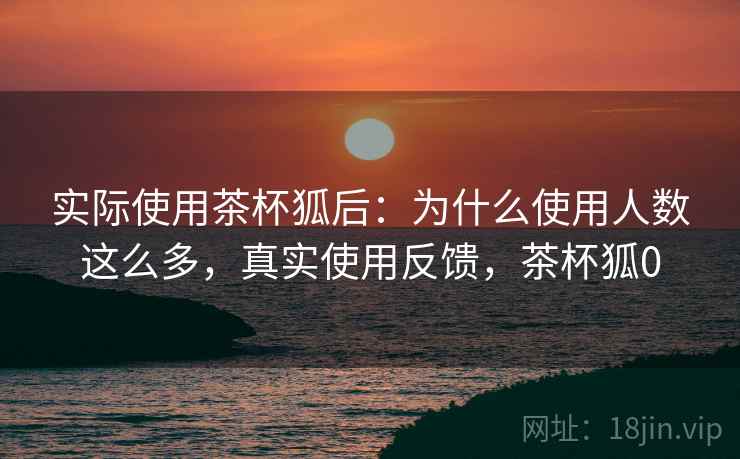 实际使用茶杯狐后:为什么使用人数这么多,真实使用反馈,茶杯狐0 实际使用茶杯狐后:为什么使用人数这么多,真实使用反馈,茶杯狐0