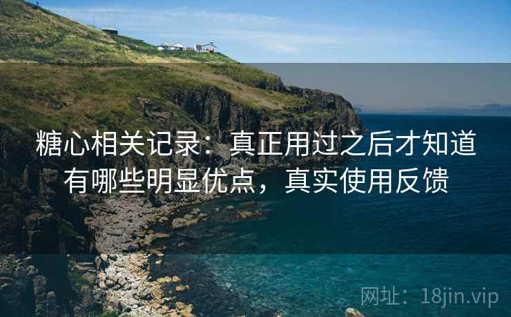 糖心相关记录：真正用过之后才知道有哪些明显优点，真实使用反馈