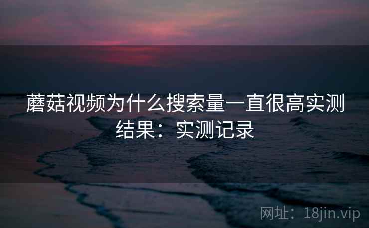 蘑菇视频为什么搜索量一直很高实测结果:实测记录 蘑菇视频为什么搜索量一直很高实测结果:实测记录