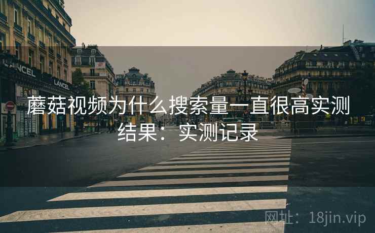 蘑菇视频为什么搜索量一直很高实测结果:实测记录 蘑菇视频为什么搜索量一直很高实测结果:实测记录