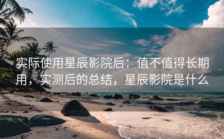 实际使用星辰影院后：值不值得长期用，实测后的总结，星辰影院是什么