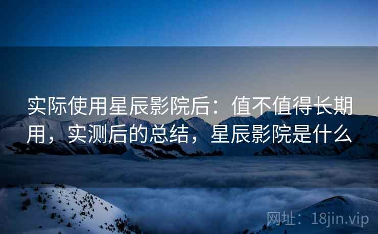 实际使用星辰影院后：值不值得长期用，实测后的总结，星辰影院是什么