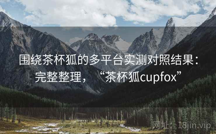 围绕茶杯狐的多平台实测对照结果：完整整理，“茶杯狐cupfox”
