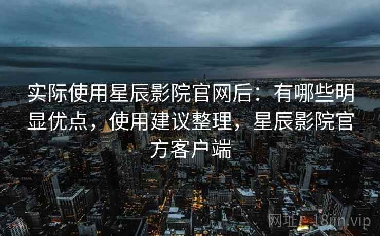 实际使用星辰影院官网后：有哪些明显优点，使用建议整理，星辰影院官方客户端
