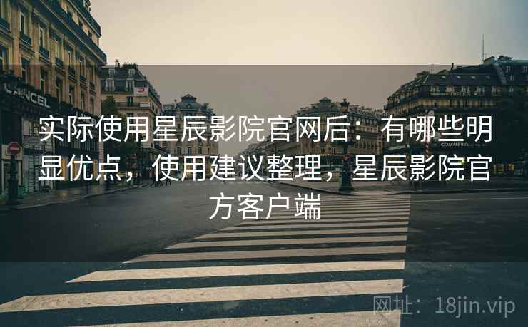 实际使用星辰影院官网后：有哪些明显优点，使用建议整理，星辰影院官方客户端