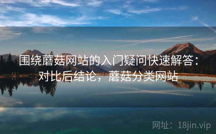 围绕蘑菇网站的入门疑问快速解答：对比后结论，蘑菇分类网站