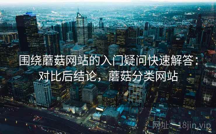 围绕蘑菇网站的入门疑问快速解答：对比后结论，蘑菇分类网站