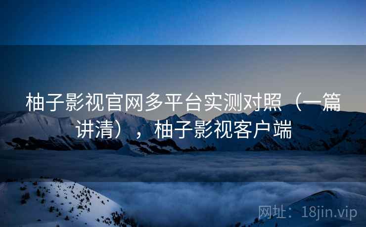 柚子影视官网多平台实测对照（一篇讲清），柚子影视客户端