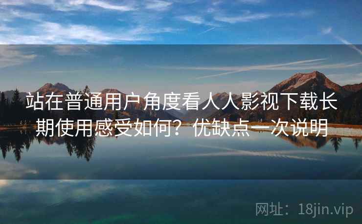 站在普通用户角度看人人影视下载长期使用感受如何？优缺点一次说明