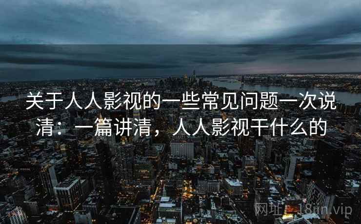 关于人人影视的一些常见问题一次说清：一篇讲清，人人影视干什么的