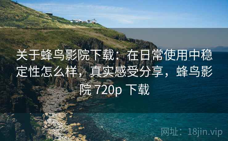 关于蜂鸟影院下载：在日常使用中稳定性怎么样，真实感受分享，蜂鸟影院 720p 下载