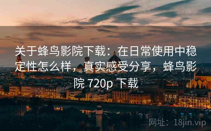 关于蜂鸟影院下载：在日常使用中稳定性怎么样，真实感受分享，蜂鸟影院 720p 下载