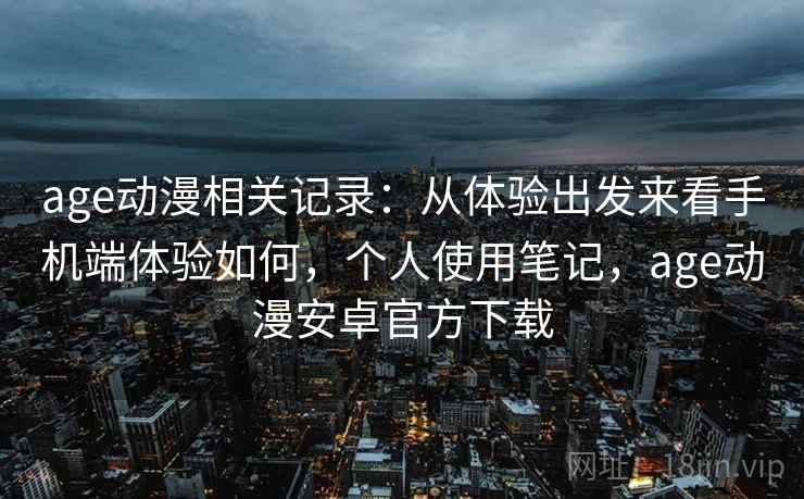 age动漫相关记录：从体验出发来看手机端体验如何，个人使用笔记，age动漫安卓官方下载
