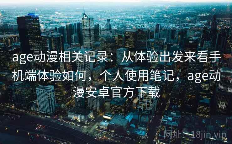 age动漫相关记录：从体验出发来看手机端体验如何，个人使用笔记，age动漫安卓官方下载