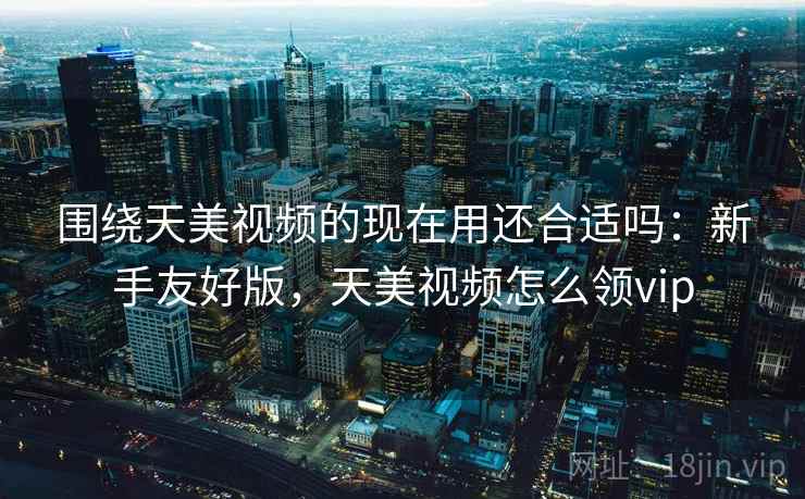 围绕天美视频的现在用还合适吗：新手友好版，天美视频怎么领vip