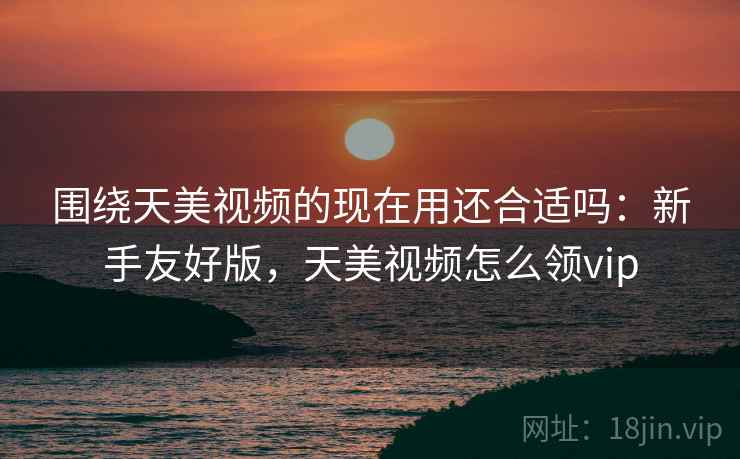 围绕天美视频的现在用还合适吗：新手友好版，天美视频怎么领vip