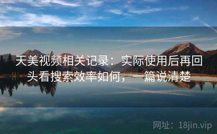 天美视频相关记录：实际使用后再回头看搜索效率如何，一篇说清楚
