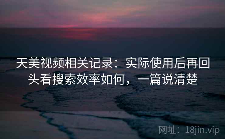 天美视频相关记录：实际使用后再回头看搜索效率如何，一篇说清楚