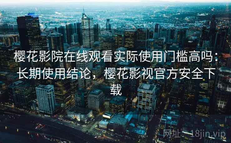樱花影院在线观看实际使用门槛高吗：长期使用结论，樱花影视官方安全下载