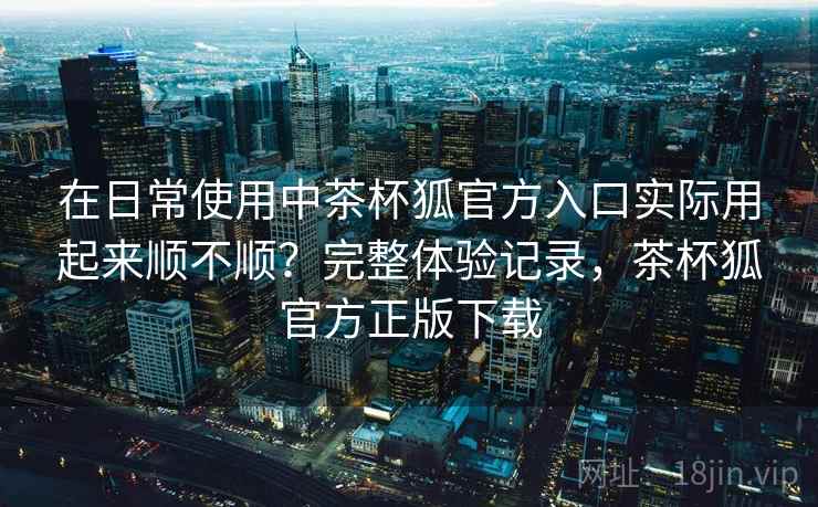 在日常使用中茶杯狐官方入口实际用起来顺不顺？完整体验记录，茶杯狐官方正版下载