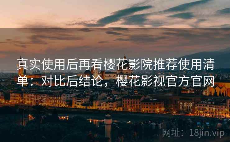 真实使用后再看樱花影院推荐使用清单：对比后结论，樱花影视官方官网