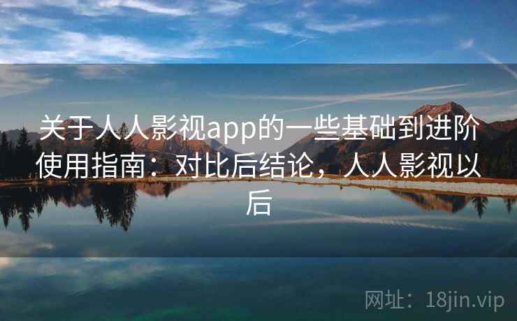 关于人人影视app的一些基础到进阶使用指南：对比后结论，人人影视以后