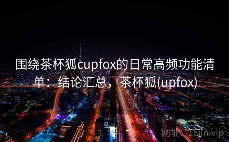 围绕茶杯狐cupfox的日常高频功能清单:结论汇总,茶杯狐(upfox) 围绕茶杯狐cupfox的日常高频功能清单:结论汇总,茶杯狐(upfox)