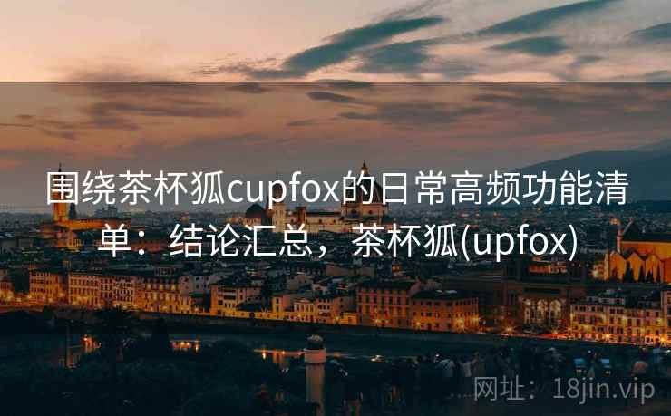 围绕茶杯狐cupfox的日常高频功能清单：结论汇总，茶杯狐(upfox)