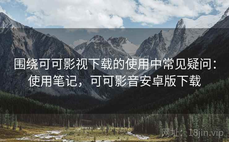 围绕可可影视下载的使用中常见疑问：使用笔记，可可影音安卓版下载