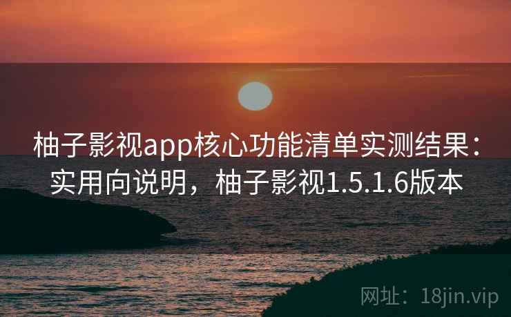 柚子影视app核心功能清单实测结果：实用向说明，柚子影视1.5.1.6版本