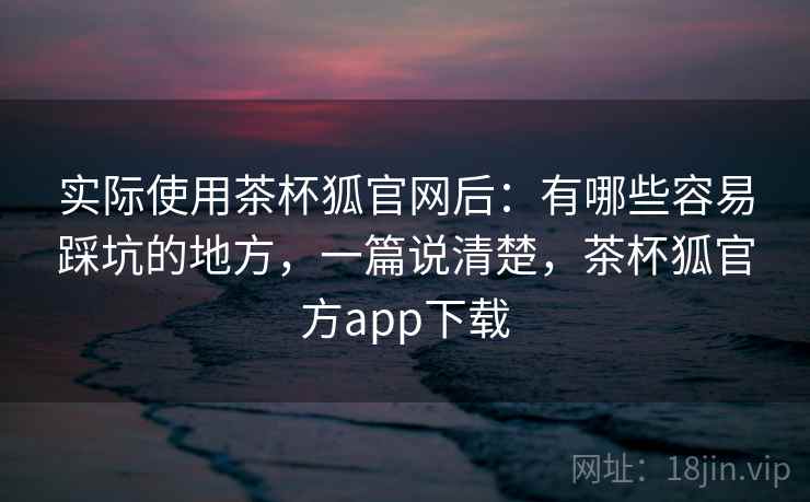 实际使用茶杯狐官网后：有哪些容易踩坑的地方，一篇说清楚，茶杯狐官方app下载
