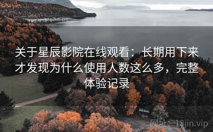 关于星辰影院在线观看：长期用下来才发现为什么使用人数这么多，完整体验记录