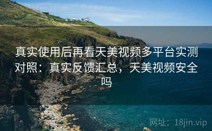 真实使用后再看天美视频多平台实测对照：真实反馈汇总，天美视频安全吗