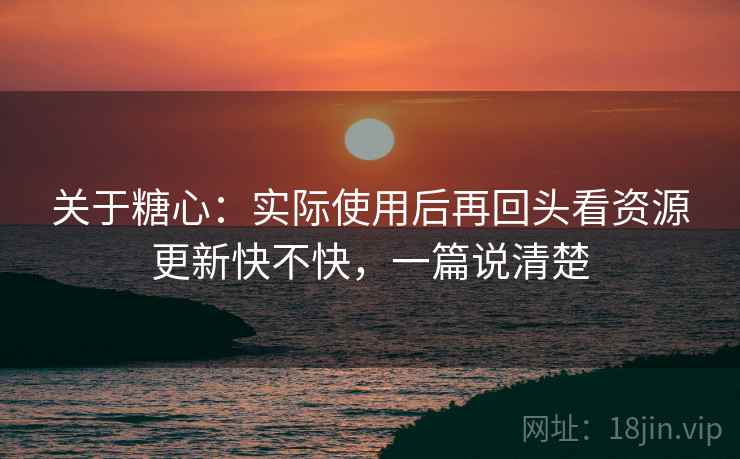 关于糖心：实际使用后再回头看资源更新快不快，一篇说清楚