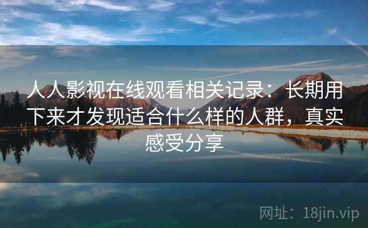 人人影视在线观看相关记录：长期用下来才发现适合什么样的人群，真实感受分享