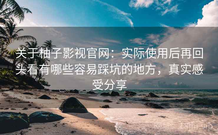 关于柚子影视官网:实际使用后再回头看有哪些容易踩坑的地方,真实感受分享 关于柚子影视官网:实际使用后再回头看有哪些容易踩坑的地方,真实感受分享