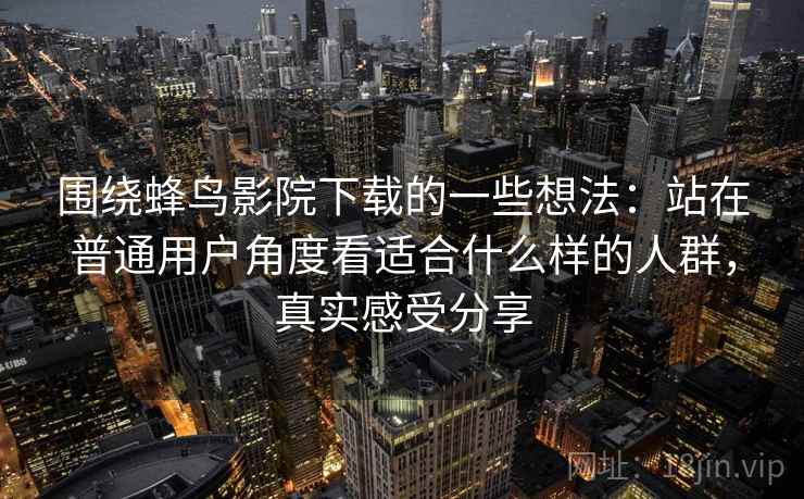 围绕蜂鸟影院下载的一些想法：站在普通用户角度看适合什么样的人群，真实感受分享