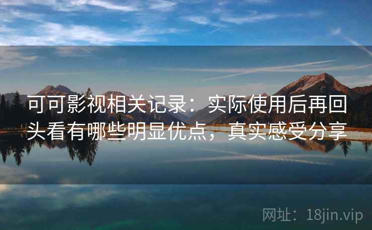 可可影视相关记录：实际使用后再回头看有哪些明显优点，真实感受分享