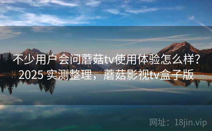 不少用户会问蘑菇tv使用体验怎么样？2025 实测整理，蘑菇影视tv盒子版