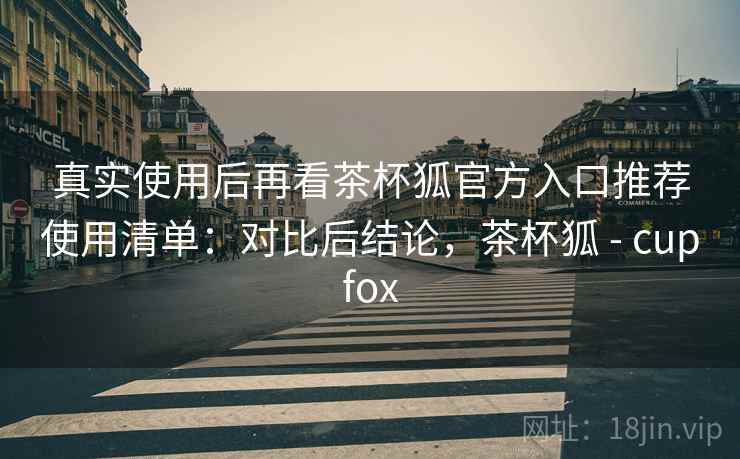 真实使用后再看茶杯狐官方入口推荐使用清单：对比后结论，茶杯狐 - cupfox