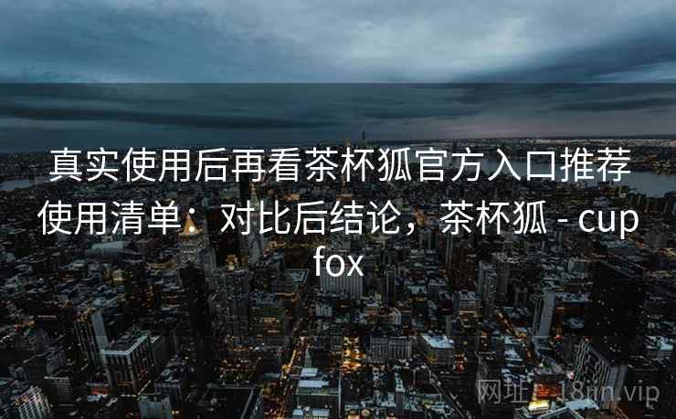真实使用后再看茶杯狐官方入口推荐使用清单:对比后结论,茶杯狐 - cupfox 真实使用后再看茶杯狐官方入口推荐使用清单:对比后结论,茶杯狐 - cupfox