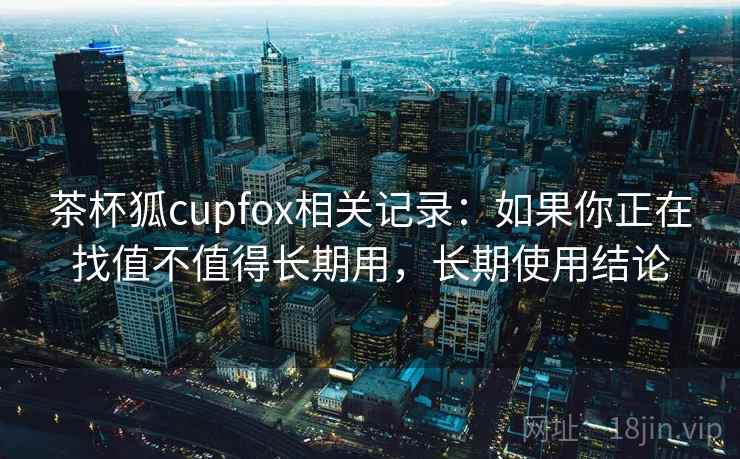 茶杯狐cupfox相关记录：如果你正在找值不值得长期用，长期使用结论
