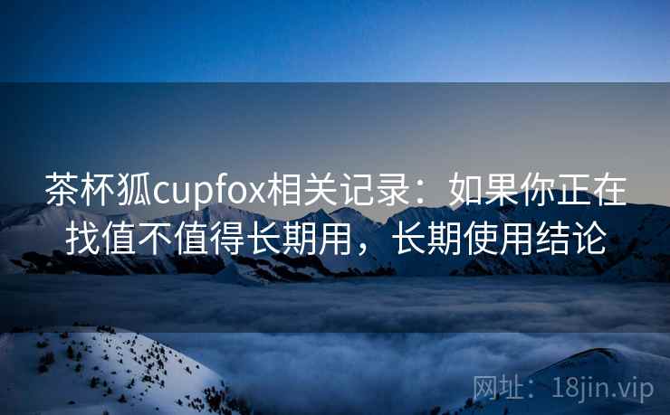 茶杯狐cupfox相关记录:如果你正在找值不值得长期用,长期使用结论 茶杯狐cupfox相关记录:如果你正在找值不值得长期用,长期使用结论