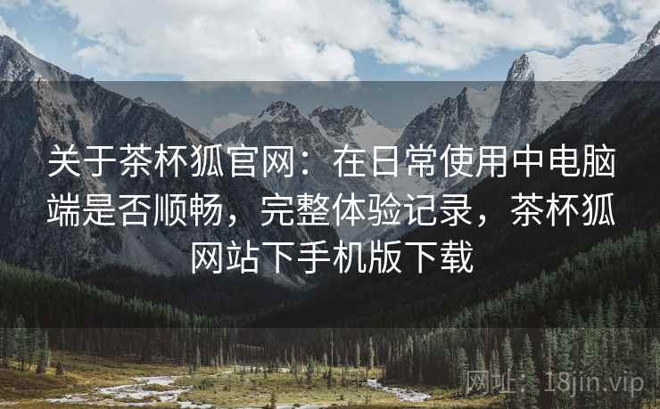 关于茶杯狐官网：在日常使用中电脑端是否顺畅，完整体验记录，茶杯狐网站下手机版下载