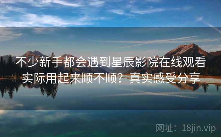不少新手都会遇到星辰影院在线观看实际用起来顺不顺？真实感受分享