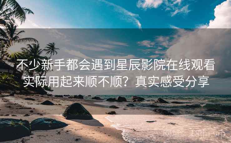 不少新手都会遇到星辰影院在线观看实际用起来顺不顺？真实感受分享