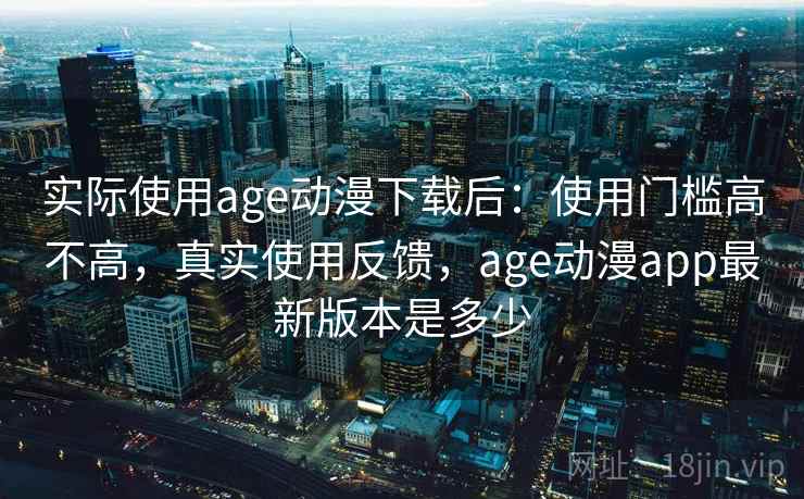 实际使用age动漫下载后：使用门槛高不高，真实使用反馈，age动漫app最新版本是多少