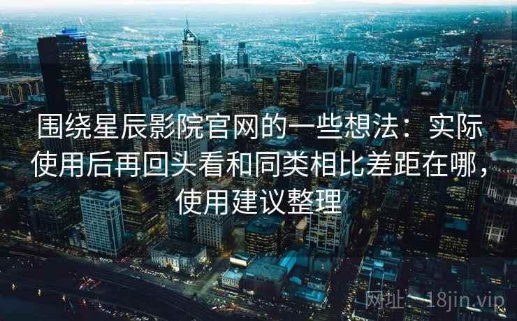 围绕星辰影院官网的一些想法:实际使用后再回头看和同类相比差距在哪,使用建议整理 围绕星辰影院官网的一些想法:实际使用后再回头看和同类相比差距在哪,使用建议整理