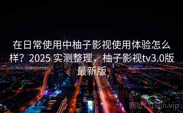 在日常使用中柚子影视使用体验怎么样?2025 实测整理,柚子影视tv3.0版最新版 在日常使用中柚子影视使用体验怎么样?2025 实测整理,柚子影视tv3.0版最新版