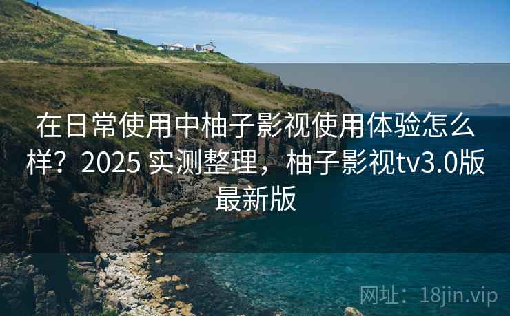 在日常使用中柚子影视使用体验怎么样?2025 实测整理,柚子影视tv3.0版最新版 在日常使用中柚子影视使用体验怎么样?2025 实测整理,柚子影视tv3.0版最新版